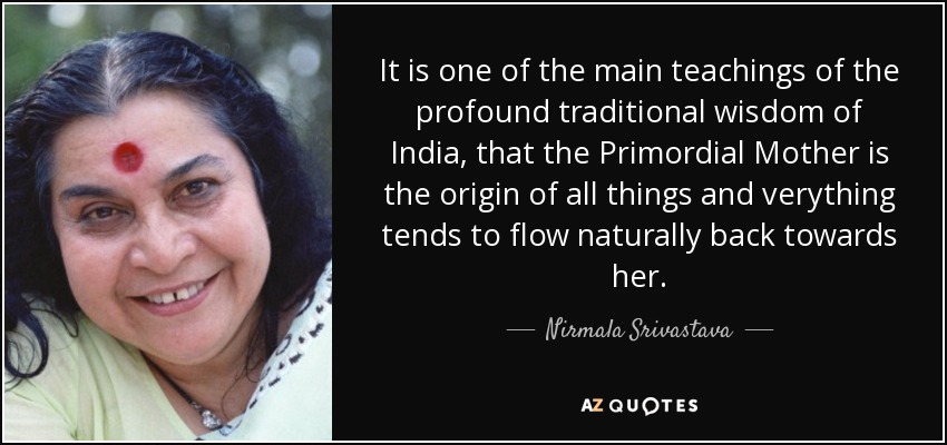 It is one of the main teachings of the profound traditional wisdom of India, that the Primordial Mother is the origin of all things and verything tends to flow naturally back towards her. - Nirmala Srivastava