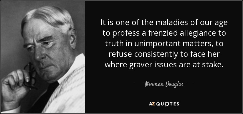 It is one of the maladies of our age to profess a frenzied allegiance to truth in unimportant matters, to refuse consistently to face her where graver issues are at stake. - Norman Douglas