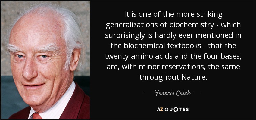 It is one of the more striking generalizations of biochemistry - which surprisingly is hardly ever mentioned in the biochemical textbooks - that the twenty amino acids and the four bases, are, with minor reservations, the same throughout Nature. - Francis Crick