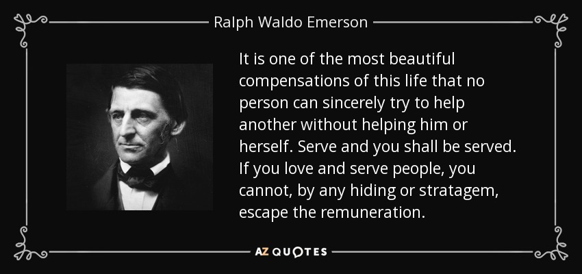 It is one of the most beautiful compensations of this life that no person can sincerely try to help another without helping him or herself. Serve and you shall be served. If you love and serve people, you cannot, by any hiding or stratagem, escape the remuneration. - Ralph Waldo Emerson