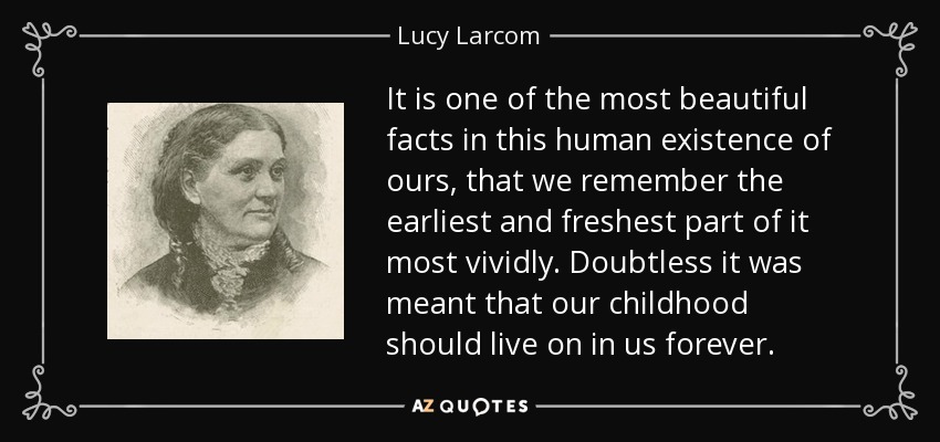 It is one of the most beautiful facts in this human existence of ours, that we remember the earliest and freshest part of it most vividly. Doubtless it was meant that our childhood should live on in us forever. - Lucy Larcom