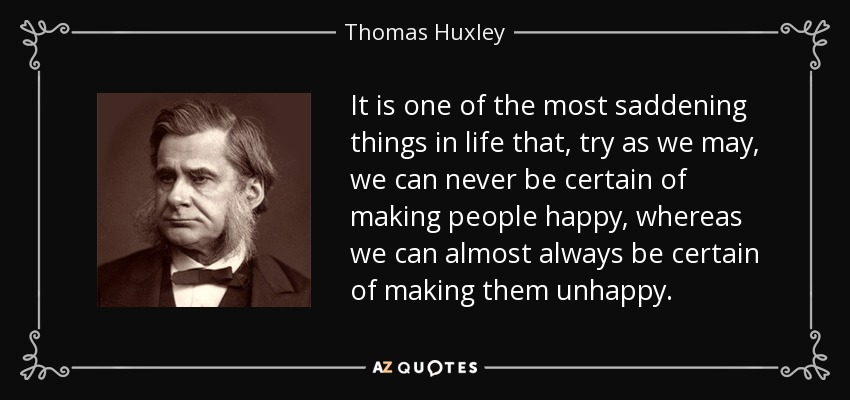 It is one of the most saddening things in life that, try as we may, we can never be certain of making people happy, whereas we can almost always be certain of making them unhappy. - Thomas Huxley