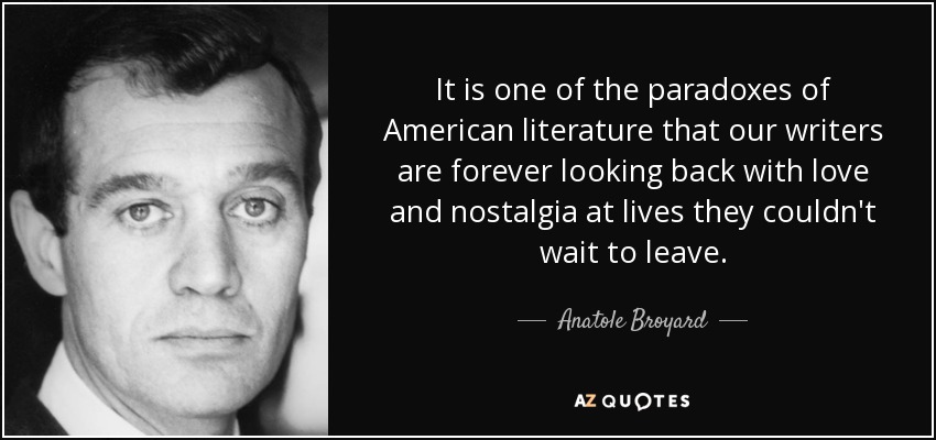 It is one of the paradoxes of American literature that our writers are forever looking back with love and nostalgia at lives they couldn't wait to leave. - Anatole Broyard