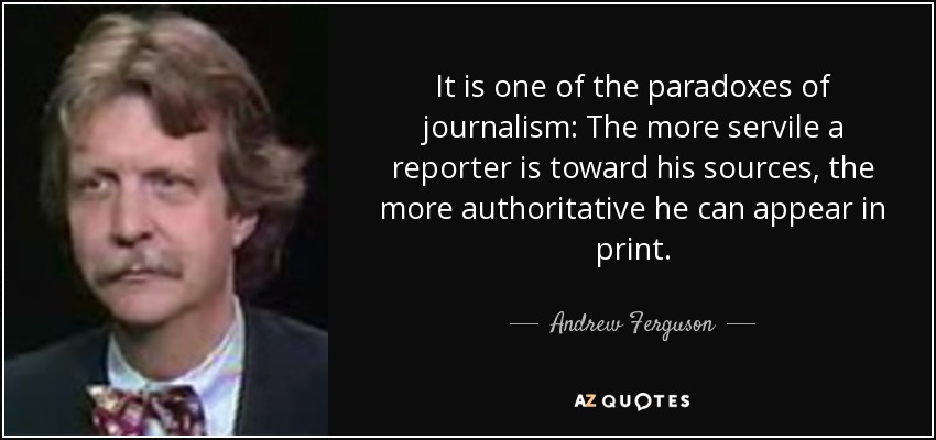 It is one of the paradoxes of journalism: The more servile a reporter is toward his sources, the more authoritative he can appear in print. - Andrew Ferguson