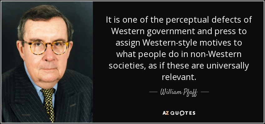 It is one of the perceptual defects of Western government and press to assign Western-style motives to what people do in non-Western societies, as if these are universally relevant. - William Pfaff