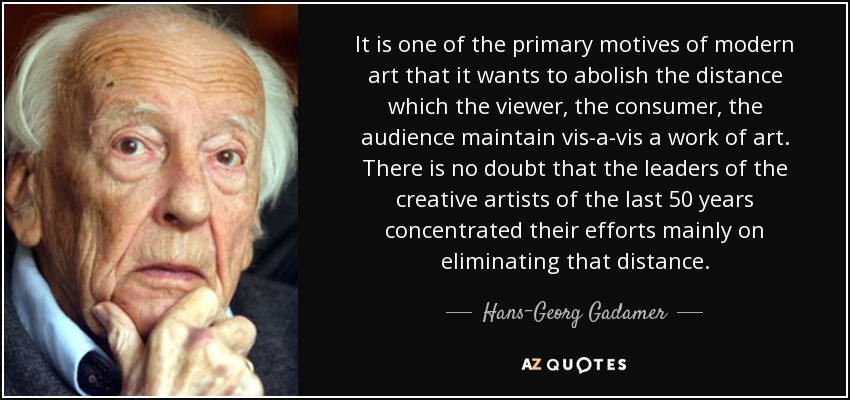 It is one of the primary motives of modern art that it wants to abolish the distance which the viewer, the consumer, the audience maintain vis-a-vis a work of art. There is no doubt that the leaders of the creative artists of the last 50 years concentrated their efforts mainly on eliminating that distance. - Hans-Georg Gadamer