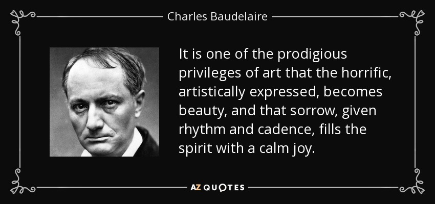 It is one of the prodigious privileges of art that the horrific, artistically expressed, becomes beauty, and that sorrow, given rhythm and cadence, fills the spirit with a calm joy. - Charles Baudelaire