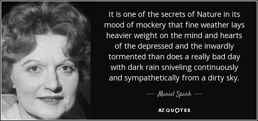 It is one of the secrets of Nature in its mood of mockery that fine weather lays heavier weight on the mind and hearts of the depressed and the inwardly tormented than does a really bad day with dark rain sniveling continuously and sympathetically from a dirty sky. - Muriel Spark