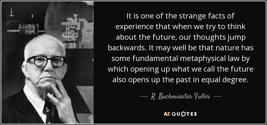 It is one of the strange facts of experience that when we try to think about the future, our thoughts jump backwards. It may well be that nature has some fundamental metaphysical law by which opening up what we call the future also opens up the past in equal degree. - R. Buckminster Fuller