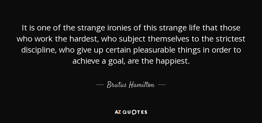 It is one of the strange ironies of this strange life that those who work the hardest, who subject themselves to the strictest discipline, who give up certain pleasurable things in order to achieve a goal, are the happiest. - Brutus Hamilton
