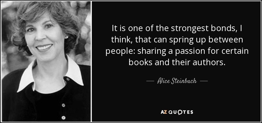 It is one of the strongest bonds, I think, that can spring up between people: sharing a passion for certain books and their authors. - Alice Steinbach