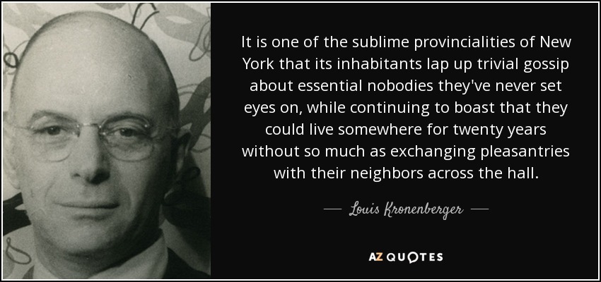 It is one of the sublime provincialities of New York that its inhabitants lap up trivial gossip about essential nobodies they've never set eyes on, while continuing to boast that they could live somewhere for twenty years without so much as exchanging pleasantries with their neighbors across the hall. - Louis Kronenberger