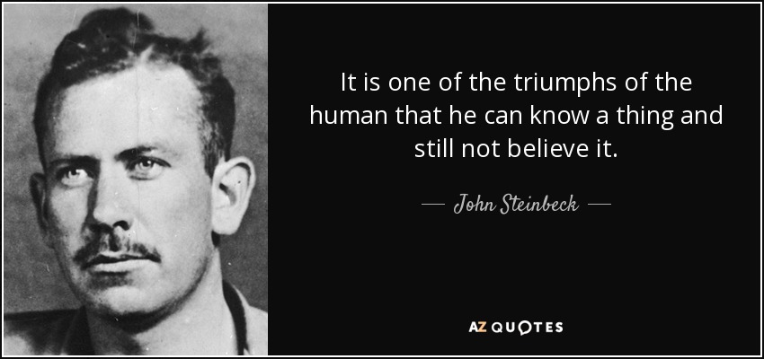 It is one of the triumphs of the human that he can know a thing and still not believe it. - John Steinbeck