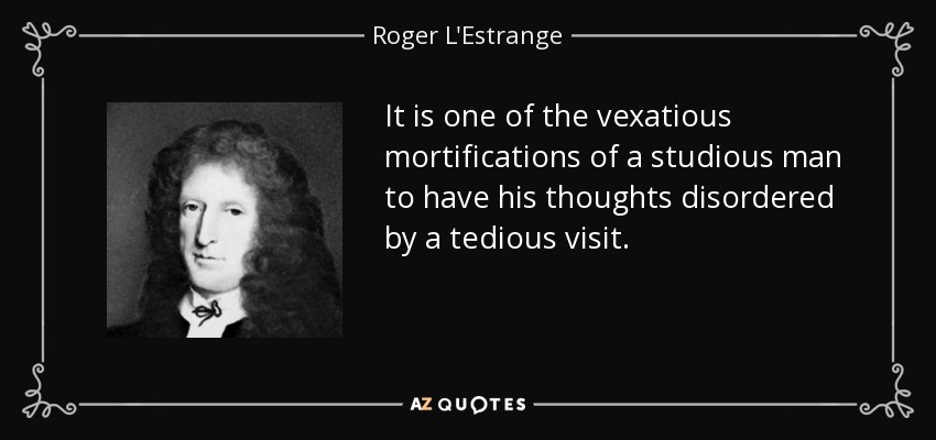 It is one of the vexatious mortifications of a studious man to have his thoughts disordered by a tedious visit. - Roger L'Estrange