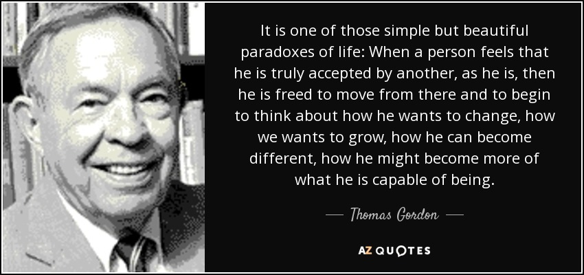 It is one of those simple but beautiful paradoxes of life: When a person feels that he is truly accepted by another, as he is, then he is freed to move from there and to begin to think about how he wants to change, how we wants to grow, how he can become different, how he might become more of what he is capable of being. - Thomas Gordon