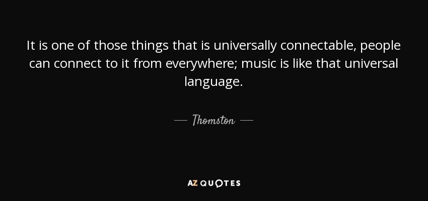 It is one of those things that is universally connectable, people can connect to it from everywhere; music is like that universal language. - Thomston
