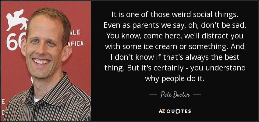 It is one of those weird social things. Even as parents we say, oh, don't be sad. You know, come here, we'll distract you with some ice cream or something. And I don't know if that's always the best thing. But it's certainly - you understand why people do it. - Pete Docter