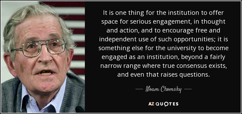 It is one thing for the institution to offer space for serious engagement, in thought and action, and to encourage free and independent use of such opportunities; it is something else for the university to become engaged as an institution, beyond a fairly narrow range where true consensus exists, and even that raises questions. - Noam Chomsky