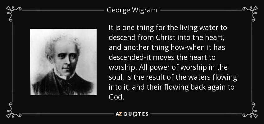 It is one thing for the living water to descend from Christ into the heart, and another thing how-when it has descended-it moves the heart to worship. All power of worship in the soul, is the result of the waters flowing into it, and their flowing back again to God. - George Wigram