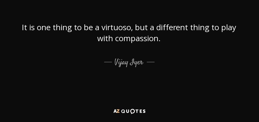 It is one thing to be a virtuoso, but a different thing to play with compassion. - Vijay Iyer