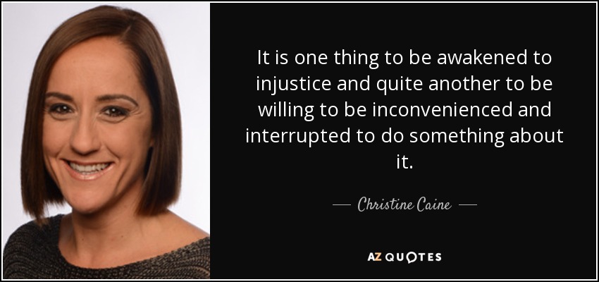 It is one thing to be awakened to injustice and quite another to be willing to be inconvenienced and interrupted to do something about it. - Christine Caine