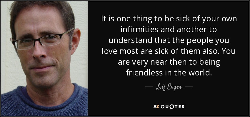 It is one thing to be sick of your own infirmities and another to understand that the people you love most are sick of them also. You are very near then to being friendless in the world. - Leif Enger