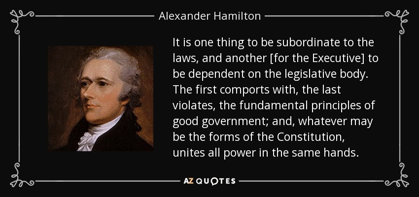 It is one thing to be subordinate to the laws, and another [for the Executive] to be dependent on the legislative body. The first comports with, the last violates, the fundamental principles of good government; and, whatever may be the forms of the Constitution, unites all power in the same hands. - Alexander Hamilton