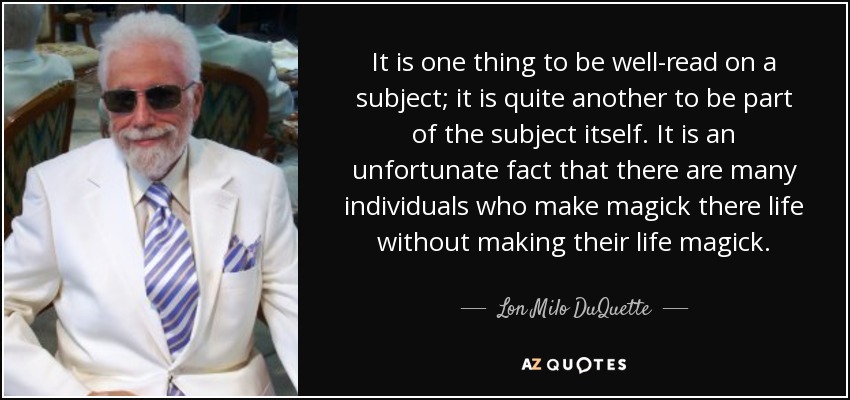 It is one thing to be well-read on a subject; it is quite another to be part of the subject itself. It is an unfortunate fact that there are many individuals who make magick there life without making their life magick. - Lon Milo DuQuette