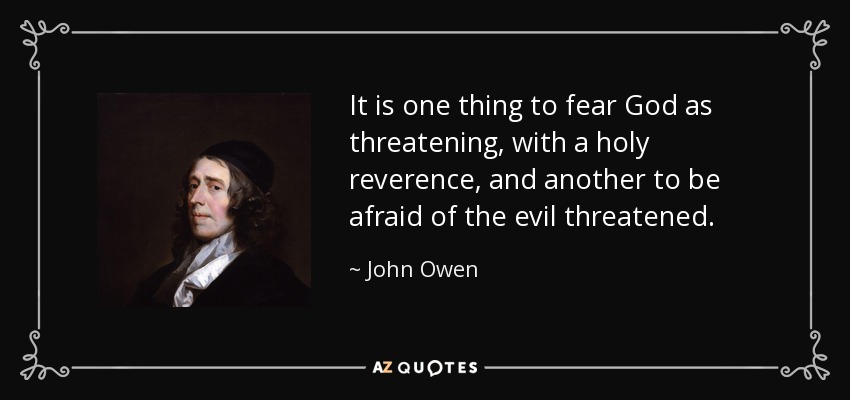 It is one thing to fear God as threatening, with a holy reverence, and another to be afraid of the evil threatened. - John Owen