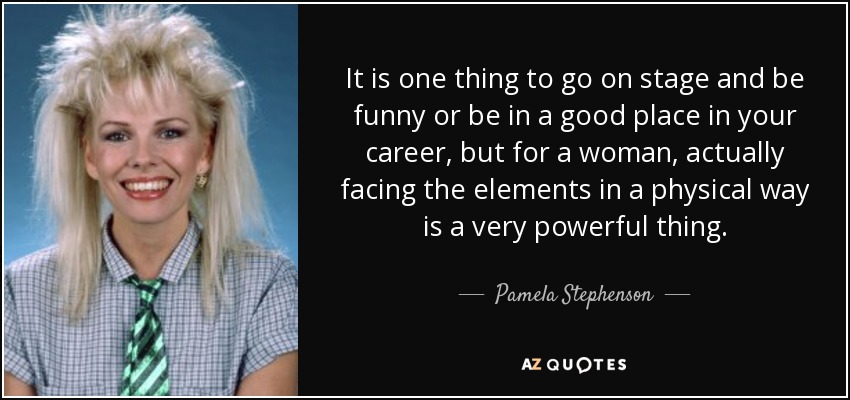 It is one thing to go on stage and be funny or be in a good place in your career, but for a woman, actually facing the elements in a physical way is a very powerful thing. - Pamela Stephenson