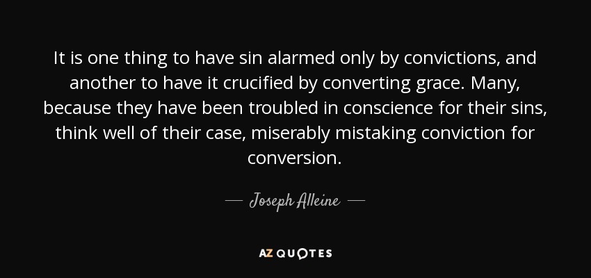 It is one thing to have sin alarmed only by convictions, and another to have it crucified by converting grace. Many, because they have been troubled in conscience for their sins, think well of their case, miserably mistaking conviction for conversion. - Joseph Alleine