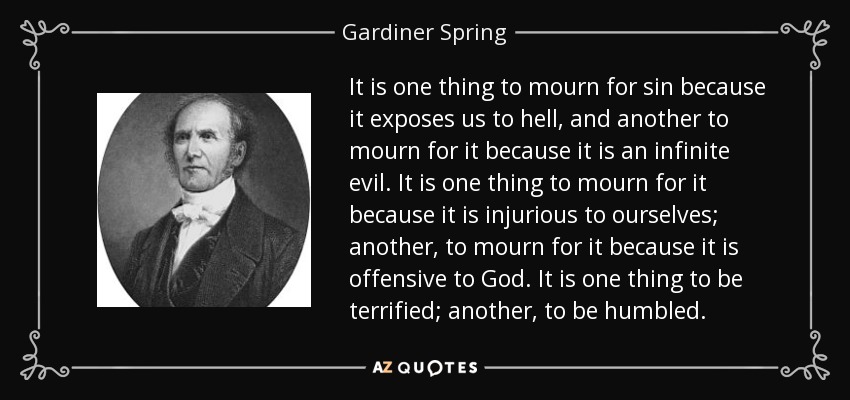 It is one thing to mourn for sin because it exposes us to hell, and another to mourn for it because it is an infinite evil. It is one thing to mourn for it because it is injurious to ourselves; another, to mourn for it because it is offensive to God. It is one thing to be terrified; another, to be humbled. - Gardiner Spring