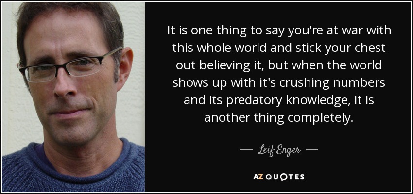 It is one thing to say you're at war with this whole world and stick your chest out believing it, but when the world shows up with it's crushing numbers and its predatory knowledge, it is another thing completely. - Leif Enger