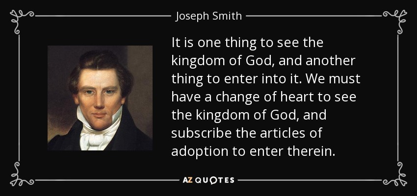 It is one thing to see the kingdom of God, and another thing to enter into it. We must have a change of heart to see the kingdom of God, and subscribe the articles of adoption to enter therein. - Joseph Smith, Jr.