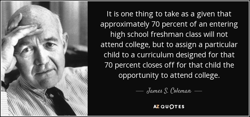 It is one thing to take as a given that approximately 70 percent of an entering high school freshman class will not attend college, but to assign a particular child to a curriculum designed for that 70 percent closes off for that child the opportunity to attend college. - James S. Coleman