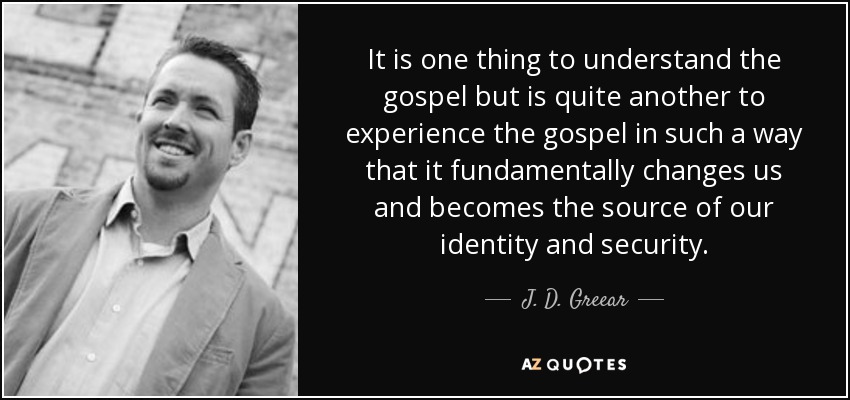 It is one thing to understand the gospel but is quite another to experience the gospel in such a way that it fundamentally changes us and becomes the source of our identity and security. - J. D. Greear