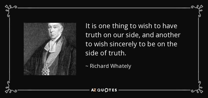 It is one thing to wish to have truth on our side, and another to wish sincerely to be on the side of truth. - Richard Whately