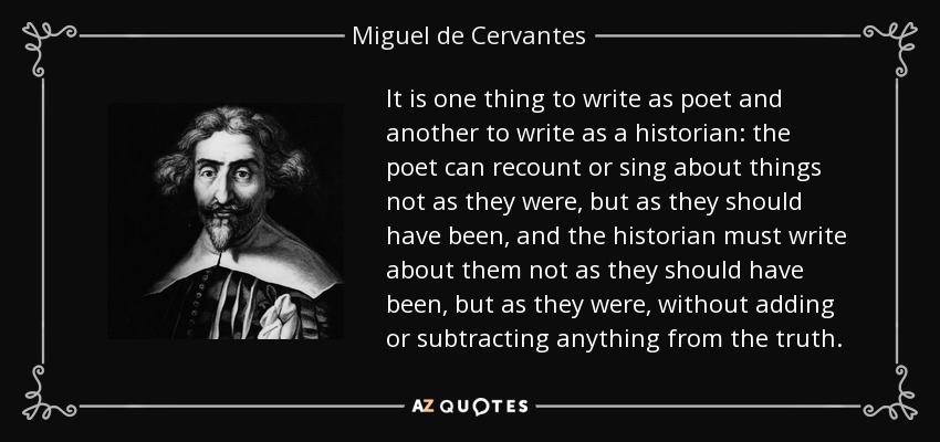 It is one thing to write as poet and another to write as a historian: the poet can recount or sing about things not as they were, but as they should have been, and the historian must write about them not as they should have been, but as they were, without adding or subtracting anything from the truth. - Miguel de Cervantes
