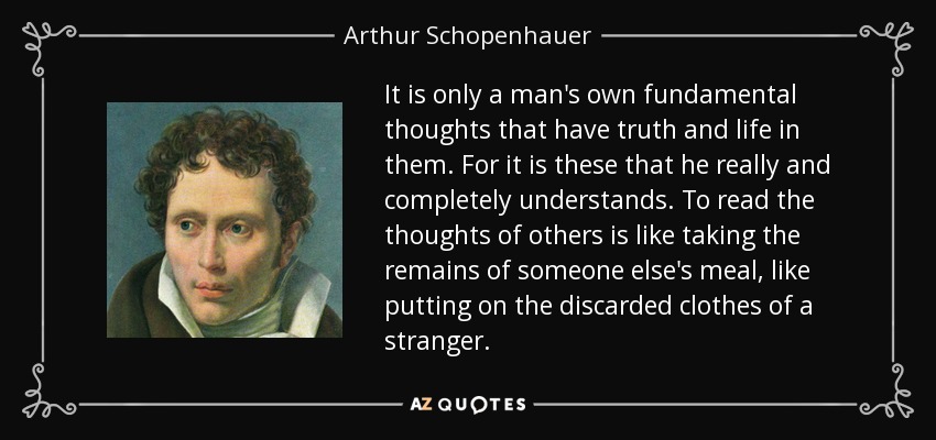 It is only a man's own fundamental thoughts that have truth and life in them. For it is these that he really and completely understands. To read the thoughts of others is like taking the remains of someone else's meal, like putting on the discarded clothes of a stranger. - Arthur Schopenhauer