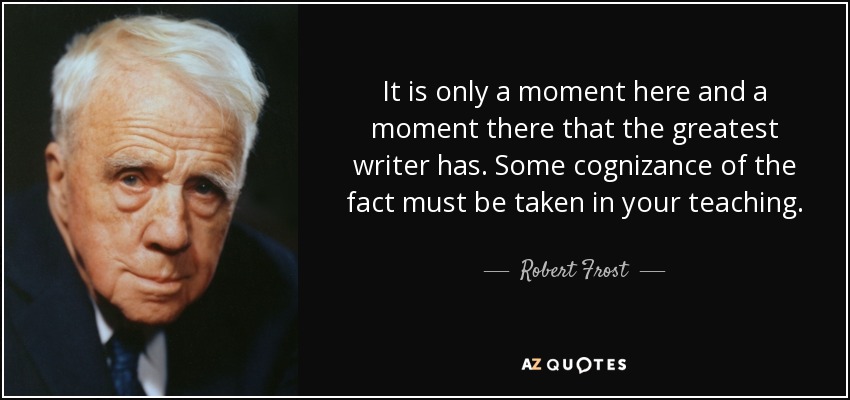 It is only a moment here and a moment there that the greatest writer has. Some cognizance of the fact must be taken in your teaching. - Robert Frost