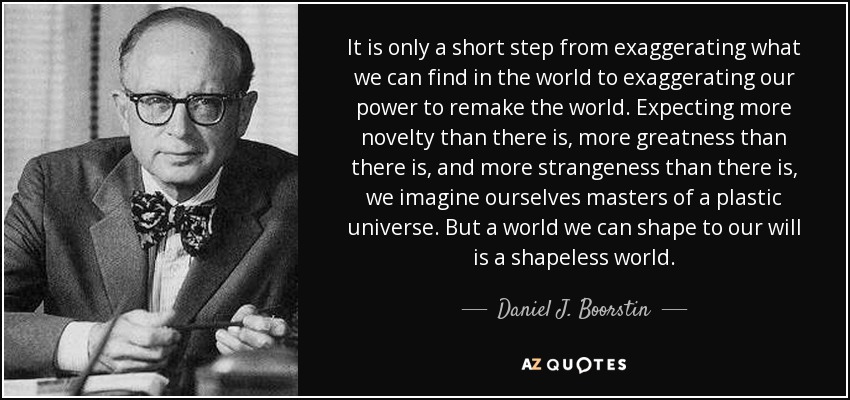 It is only a short step from exaggerating what we can find in the world to exaggerating our power to remake the world. Expecting more novelty than there is, more greatness than there is, and more strangeness than there is, we imagine ourselves masters of a plastic universe. But a world we can shape to our will is a shapeless world. - Daniel J. Boorstin