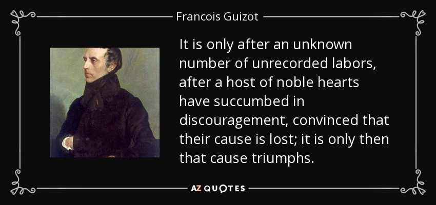 It is only after an unknown number of unrecorded labors, after a host of noble hearts have succumbed in discouragement, convinced that their cause is lost; it is only then that cause triumphs. - Francois Guizot