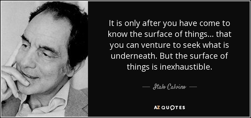 It is only after you have come to know the surface of things ... that you can venture to seek what is underneath. But the surface of things is inexhaustible. - Italo Calvino