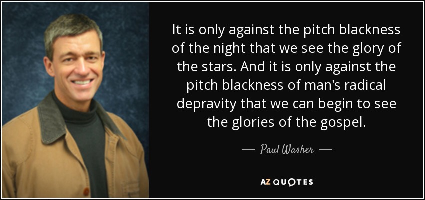It is only against the pitch blackness of the night that we see the glory of the stars. And it is only against the pitch blackness of man's radical depravity that we can begin to see the glories of the gospel. - Paul Washer