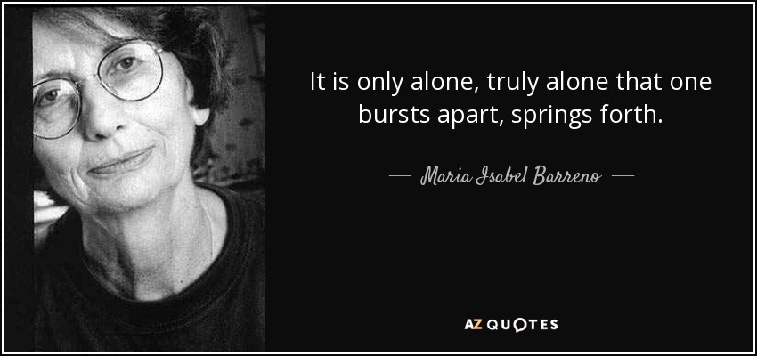 It is only alone, truly alone that one bursts apart, springs forth. - Maria Isabel Barreno