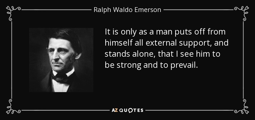 It is only as a man puts off from himself all external support, and stands alone, that I see him to be strong and to prevail. - Ralph Waldo Emerson