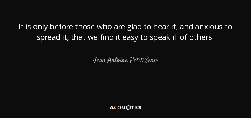 It is only before those who are glad to hear it, and anxious to spread it, that we find it easy to speak ill of others. - Jean Antoine Petit-Senn