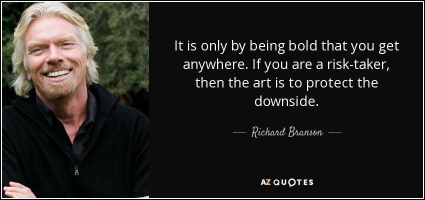 It is only by being bold that you get anywhere. If you are a risk-taker, then the art is to protect the downside. - Richard Branson