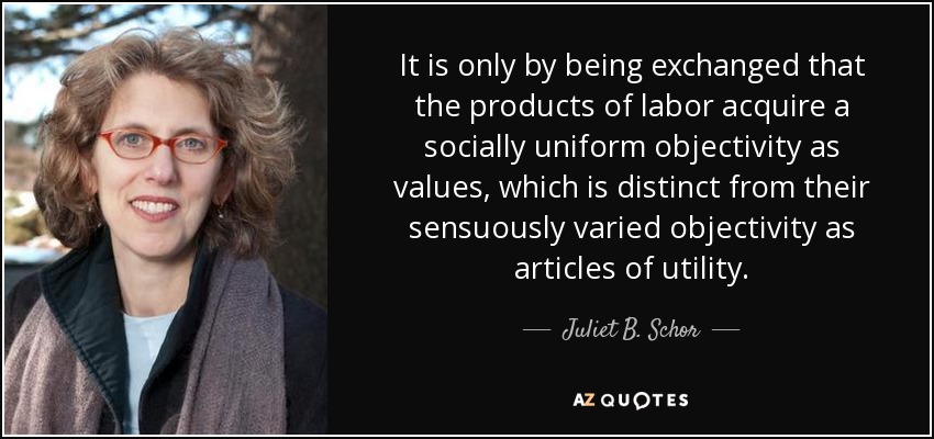 It is only by being exchanged that the products of labor acquire a socially uniform objectivity as values, which is distinct from their sensuously varied objectivity as articles of utility. - Juliet B. Schor