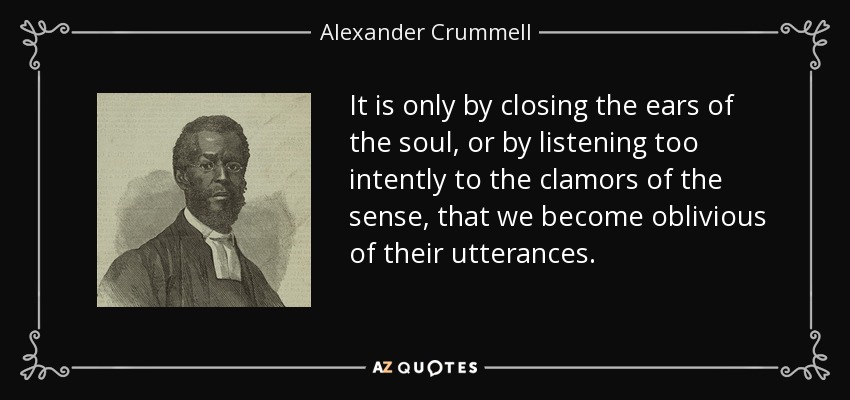 It is only by closing the ears of the soul, or by listening too intently to the clamors of the sense, that we become oblivious of their utterances. - Alexander Crummell